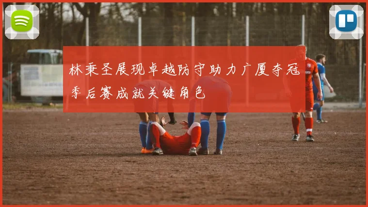 林秉圣展现卓越防守助力广厦夺冠季后赛成就关键角色