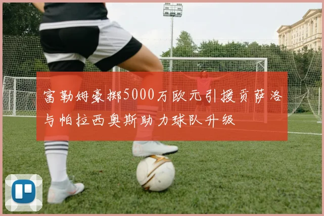 富勒姆豪掷5000万欧元引援贡萨洛与帕拉西奥斯助力球队升级