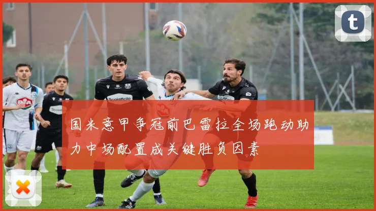 国米意甲争冠前巴雷拉全场跑动助力中场配置成关键胜负因素