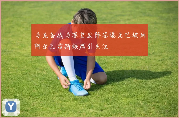 马竞备战马赛首发阵容曝光巴埃纳阿尔瓦雷斯缺席引关注