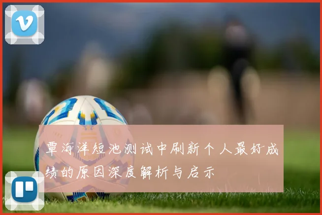 覃海洋短池测试中刷新个人最好成绩的原因深度解析与启示