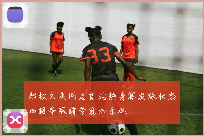 郑钦文美网后首站热身赛发球状态回暖争冠前景愈加乐观